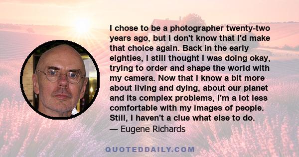 I chose to be a photographer twenty-two years ago, but I don't know that I'd make that choice again. Back in the early eighties, I still thought I was doing okay, trying to order and shape the world with my camera. Now