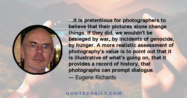 ...it is pretentious for photographers to believe that their pictures alone change things. If they did, we wouldn't be besieged by war, by incidents of genocide, by hunger. A more realistic assessment of photography's