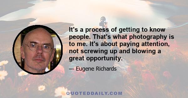 It's a process of getting to know people. That's what photography is to me. It's about paying attention, not screwing up and blowing a great opportunity.