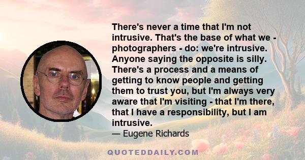 There's never a time that I'm not intrusive. That's the base of what we - photographers - do: we're intrusive. Anyone saying the opposite is silly. There's a process and a means of getting to know people and getting