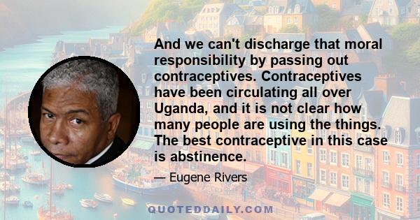 And we can't discharge that moral responsibility by passing out contraceptives. Contraceptives have been circulating all over Uganda, and it is not clear how many people are using the things. The best contraceptive in