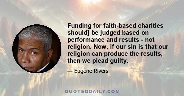 Funding for faith-based charities should] be judged based on performance and results - not religion. Now, if our sin is that our religion can produce the results, then we plead guilty.