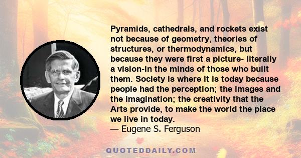 Pyramids, cathedrals, and rockets exist not because of geometry, theories of structures, or thermodynamics, but because they were first a picture- literally a vision-in the minds of those who built them. Society is