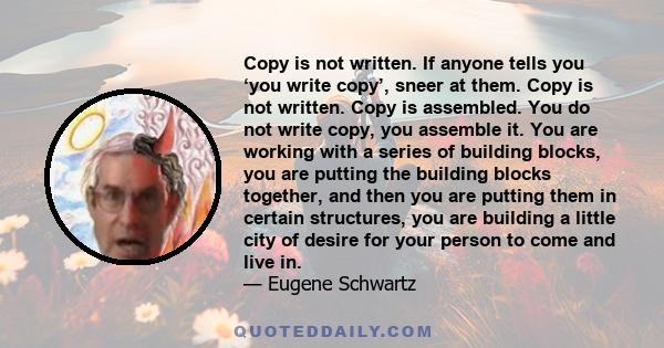 Copy is not written. If anyone tells you ‘you write copy’, sneer at them. Copy is not written. Copy is assembled. You do not write copy, you assemble it. You are working with a series of building blocks, you are putting 