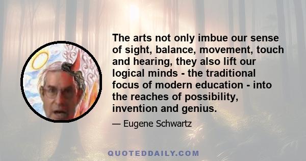 The arts not only imbue our sense of sight, balance, movement, touch and hearing, they also lift our logical minds - the traditional focus of modern education - into the reaches of possibility, invention and genius.