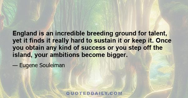 England is an incredible breeding ground for talent, yet it finds it really hard to sustain it or keep it. Once you obtain any kind of success or you step off the island, your ambitions become bigger.