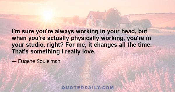 I'm sure you're always working in your head, but when you're actually physically working, you're in your studio, right? For me, it changes all the time. That's something I really love.