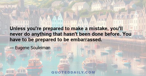 Unless you're prepared to make a mistake, you'll never do anything that hasn't been done before. You have to be prepared to be embarrassed.