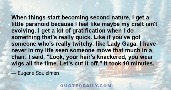 When things start becoming second nature, I get a little paranoid because I feel like maybe my craft isn't evolving. I get a lot of gratification when I do something that's really quick. Like if you've got someone who's 