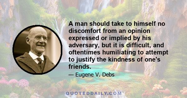 A man should take to himself no discomfort from an opinion expressed or implied by his adversary, but it is difficult, and oftentimes humiliating to attempt to justify the kindness of one's friends.