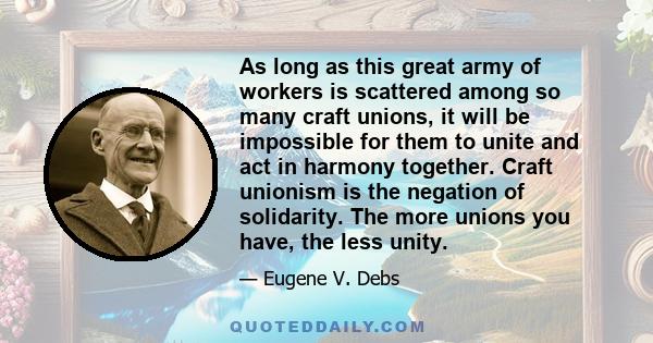 As long as this great army of workers is scattered among so many craft unions, it will be impossible for them to unite and act in harmony together. Craft unionism is the negation of solidarity. The more unions you have, 