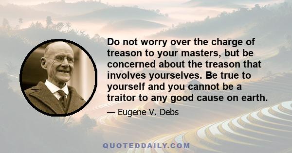 Do not worry over the charge of treason to your masters, but be concerned about the treason that involves yourselves. Be true to yourself and you cannot be a traitor to any good cause on earth.