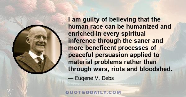 I am guilty of believing that the human race can be humanized and enriched in every spiritual inference through the saner and more beneficent processes of peaceful persuasion applied to material problems rather than