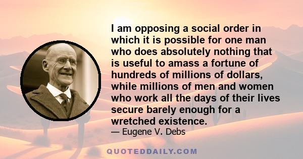 I am opposing a social order in which it is possible for one man who does absolutely nothing that is useful to amass a fortune of hundreds of millions of dollars, while millions of men and women who work all the days of 