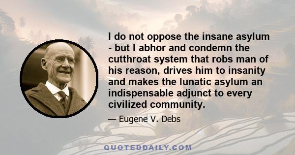 I do not oppose the insane asylum - but I abhor and condemn the cutthroat system that robs man of his reason, drives him to insanity and makes the lunatic asylum an indispensable adjunct to every civilized community.