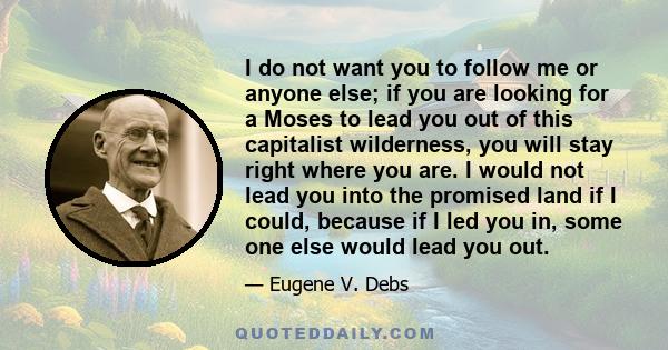 I do not want you to follow me or anyone else; if you are looking for a Moses to lead you out of this capitalist wilderness, you will stay right where you are. I would not lead you into the promised land if I could,