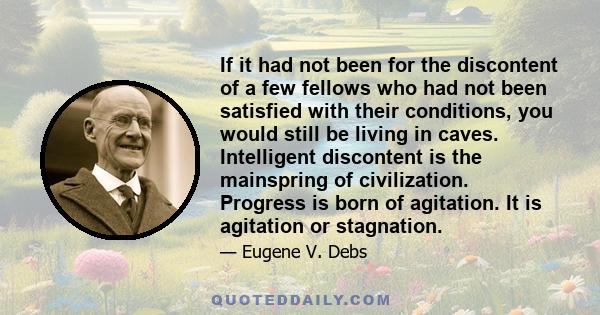 If it had not been for the discontent of a few fellows who had not been satisfied with their conditions, you would still be living in caves. Intelligent discontent is the mainspring of civilization. Progress is born of