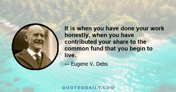 It is when you have done your work honestly, when you have contributed your share to the common fund that you begin to live.