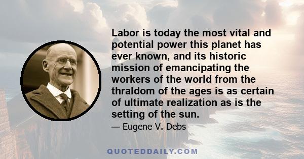 Labor is today the most vital and potential power this planet has ever known, and its historic mission of emancipating the workers of the world from the thraldom of the ages is as certain of ultimate realization as is