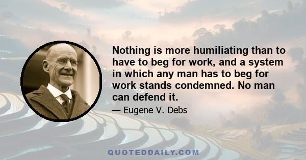 Nothing is more humiliating than to have to beg for work, and a system in which any man has to beg for work stands condemned. No man can defend it.