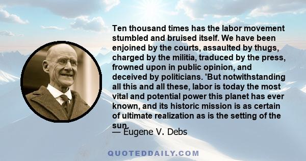 Ten thousand times has the labor movement stumbled and bruised itself. We have been enjoined by the courts, assaulted by thugs, charged by the militia, traduced by the press, frowned upon in public opinion, and deceived 