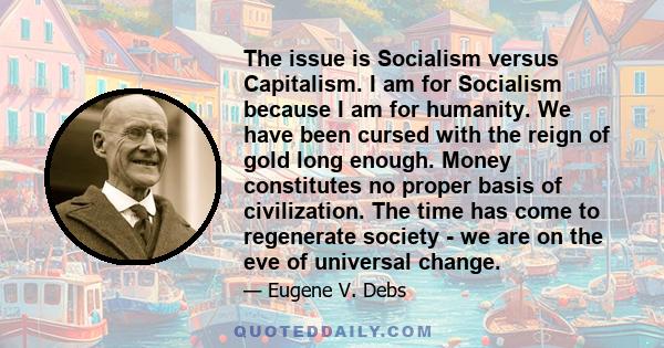 The issue is Socialism versus Capitalism. I am for Socialism because I am for humanity. We have been cursed with the reign of gold long enough. Money constitutes no proper basis of civilization. The time has come to