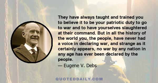 They have always taught and trained you to believe it to be your patriotic duty to go to war and to have yourselves slaughtered at their command. But in all the history of the world you, the people, have never had a