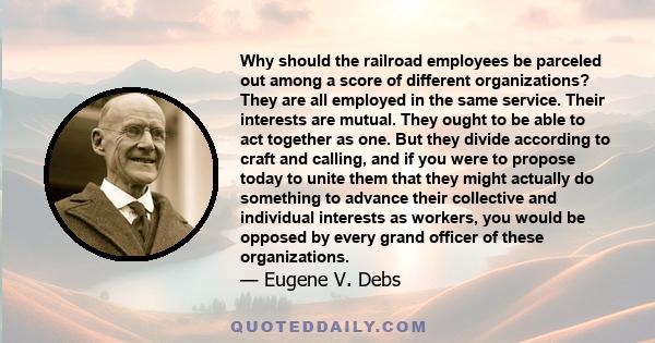 Why should the railroad employees be parceled out among a score of different organizations? They are all employed in the same service. Their interests are mutual. They ought to be able to act together as one. But they