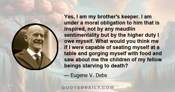 Yes, I am my brother's keeper. I am under a moral obligation to him that is inspired, not by any maudlin sentimentality but by the higher duty I owe myself. What would you think me if I were capable of seating myself at 