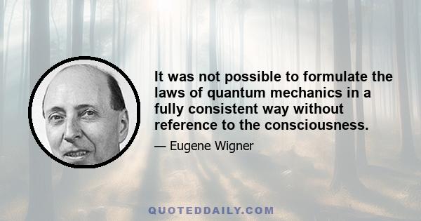 It was not possible to formulate the laws of quantum mechanics in a fully consistent way without reference to the consciousness.