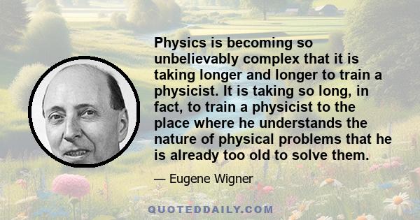 Physics is becoming so unbelievably complex that it is taking longer and longer to train a physicist. It is taking so long, in fact, to train a physicist to the place where he understands the nature of physical problems 