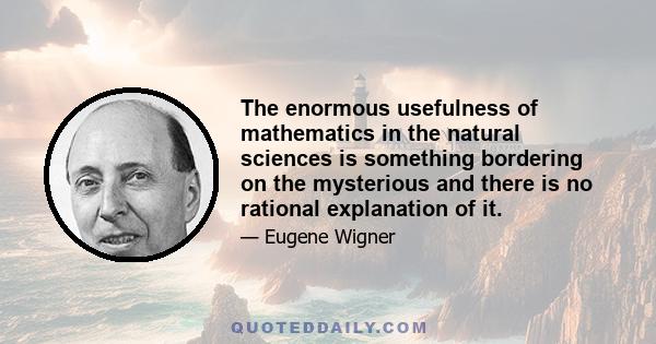 The enormous usefulness of mathematics in the natural sciences is something bordering on the mysterious and there is no rational explanation of it.