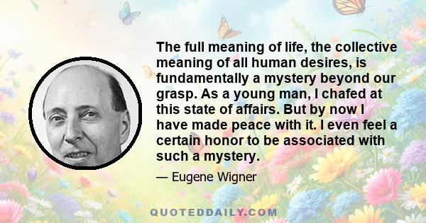 The full meaning of life, the collective meaning of all human desires, is fundamentally a mystery beyond our grasp. As a young man, I chafed at this state of affairs. But by now I have made peace with it. I even feel a