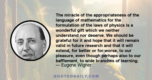 The miracle of the appropriateness of the language of mathematics for the formulation of the laws of physics is a wonderful gift which we neither understand nor deserve. We should be grateful for it and hope that it