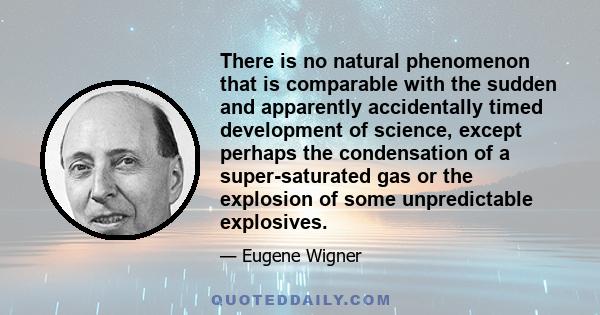 There is no natural phenomenon that is comparable with the sudden and apparently accidentally timed development of science, except perhaps the condensation of a super-saturated gas or the explosion of some unpredictable 