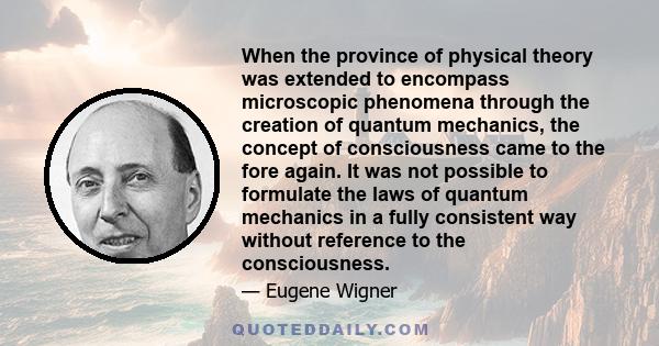 When the province of physical theory was extended to encompass microscopic phenomena through the creation of quantum mechanics, the concept of consciousness came to the fore again. It was not possible to formulate the