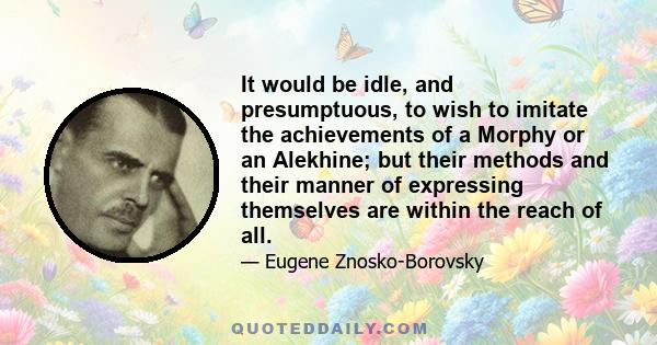 It would be idle, and presumptuous, to wish to imitate the achievements of a Morphy or an Alekhine; but their methods and their manner of expressing themselves are within the reach of all.