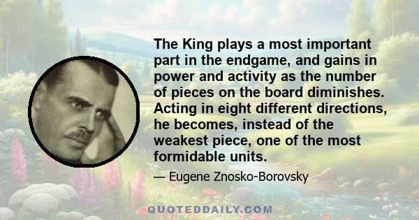 The King plays a most important part in the endgame, and gains in power and activity as the number of pieces on the board diminishes. Acting in eight different directions, he becomes, instead of the weakest piece, one