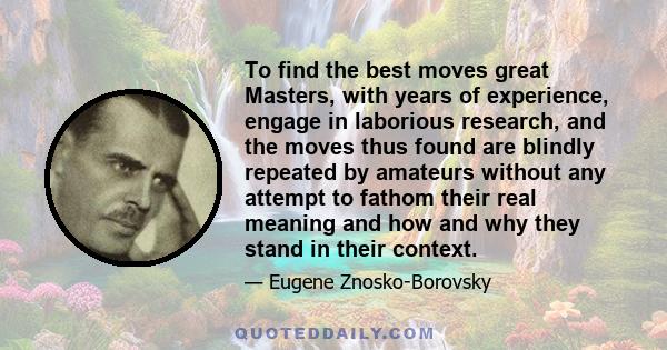 To find the best moves great Masters, with years of experience, engage in laborious research, and the moves thus found are blindly repeated by amateurs without any attempt to fathom their real meaning and how and why