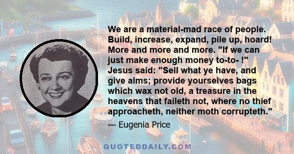 We are a material-mad race of people. Build, increase, expand, pile up, hoard! More and more and more. If we can just make enough money to-to- ! Jesus said: Sell what ye have, and give alms; provide yourselves bags