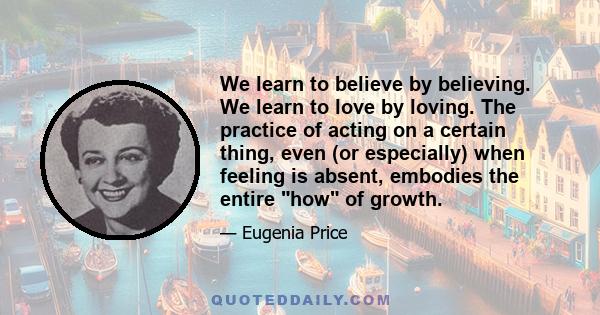 We learn to believe by believing. We learn to love by loving. The practice of acting on a certain thing, even (or especially) when feeling is absent, embodies the entire how of growth.