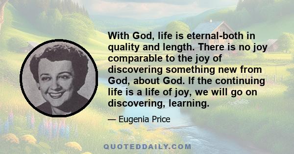 With God, life is eternal-both in quality and length. There is no joy comparable to the joy of discovering something new from God, about God. If the continuing life is a life of joy, we will go on discovering, learning.