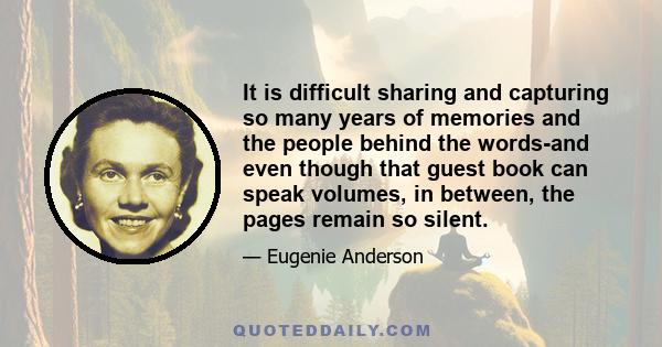 It is difficult sharing and capturing so many years of memories and the people behind the words-and even though that guest book can speak volumes, in between, the pages remain so silent.