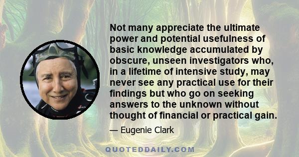 Not many appreciate the ultimate power and potential usefulness of basic knowledge accumulated by obscure, unseen investigators who, in a lifetime of intensive study, may never see any practical use for their findings