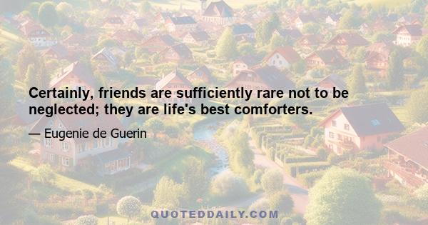 Certainly, friends are sufficiently rare not to be neglected; they are life's best comforters.