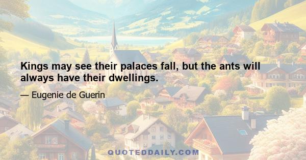 Kings may see their palaces fall, but the ants will always have their dwellings.