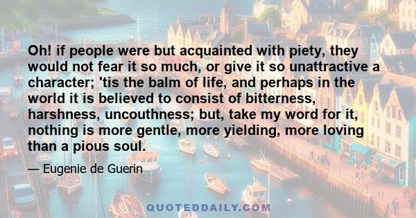 Oh! if people were but acquainted with piety, they would not fear it so much, or give it so unattractive a character; 'tis the balm of life, and perhaps in the world it is believed to consist of bitterness, harshness,