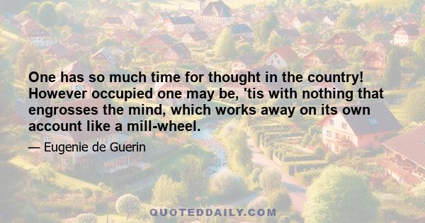 One has so much time for thought in the country! However occupied one may be, 'tis with nothing that engrosses the mind, which works away on its own account like a mill-wheel.