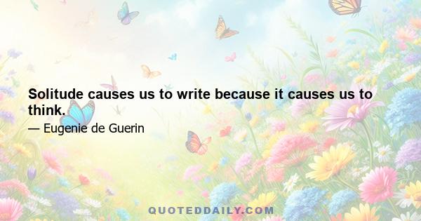 Solitude causes us to write because it causes us to think.