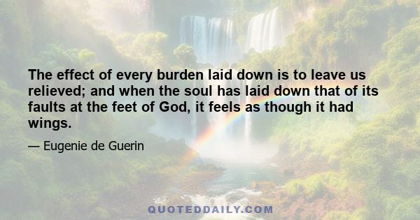 The effect of every burden laid down is to leave us relieved; and when the soul has laid down that of its faults at the feet of God, it feels as though it had wings.